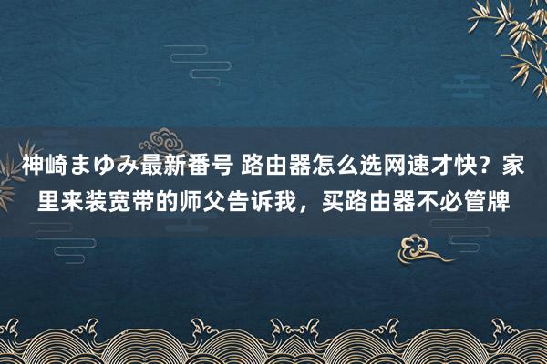 神崎まゆみ最新番号 路由器怎么选网速才快？家里来装宽带的师父告诉我，买路由器不必管牌