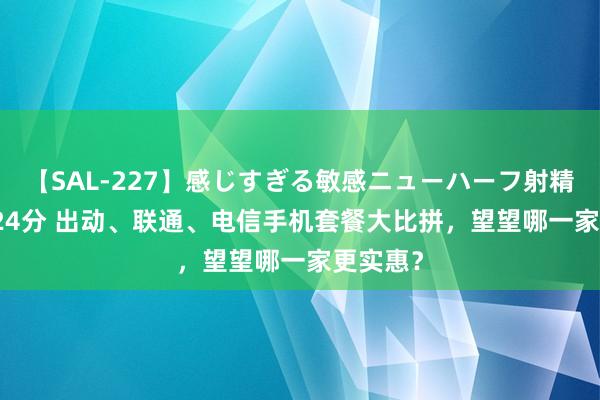 【SAL-227】感じすぎる敏感ニューハーフ射精SEX1124分 出动、联通、电信手机套餐大比拼，望望哪一家更实惠？