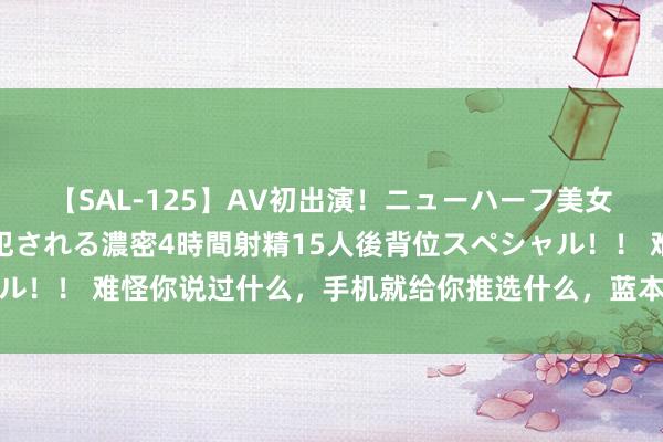 【SAL-125】AV初出演！ニューハーフ美女達が強烈バックで全員犯される濃密4時間射精15人後背位スペシャル！！ 难怪你说过什么，手机就给你推选什么，蓝本是这个开关没关掉