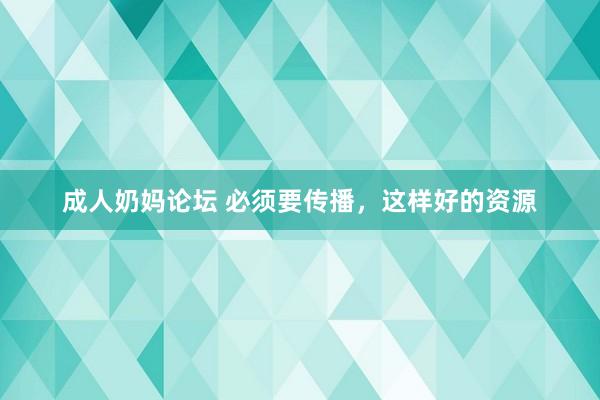 成人奶妈论坛 必须要传播，这样好的资源