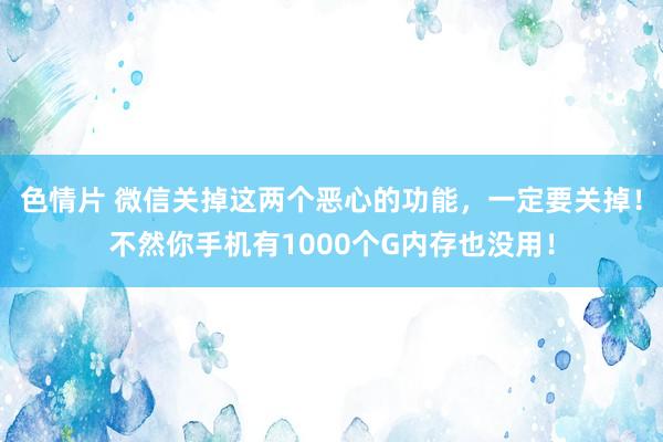 色情片 微信关掉这两个恶心的功能，一定要关掉！不然你手机有1000个G内存也没用！