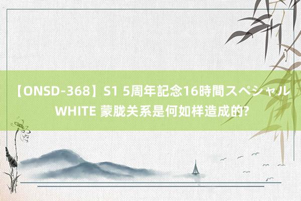 【ONSD-368】S1 5周年記念16時間スペシャル WHITE 蒙胧关系是何如样造成的?