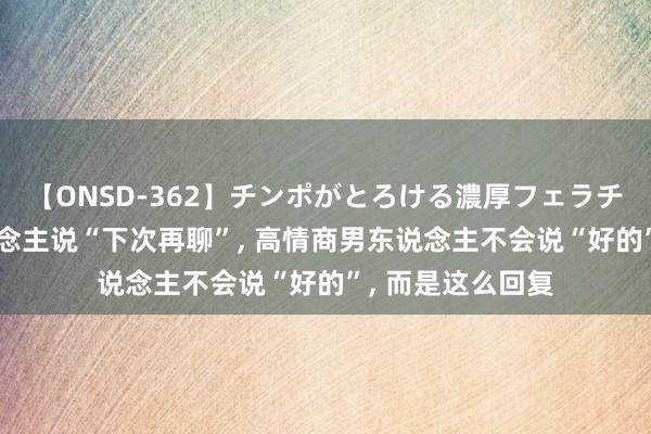 【ONSD-362】チンポがとろける濃厚フェラチオ4時間 女东说念主说“下次再聊”, 高情商男东说念主不会说“好的”, 而是这么回复