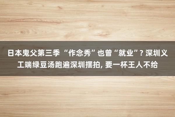 日本鬼父第三季 “作念秀”也曾“就业”? 深圳义工端绿豆汤跑遍深圳摆拍, 要一杯王人不给