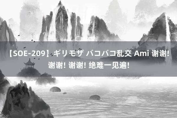 【SOE-209】ギリモザ バコバコ乱交 Ami 谢谢! 谢谢! 谢谢! 绝难一见遍!