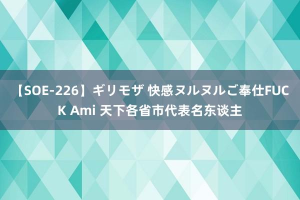 【SOE-226】ギリモザ 快感ヌルヌルご奉仕FUCK Ami 天下各省市代表名东谈主