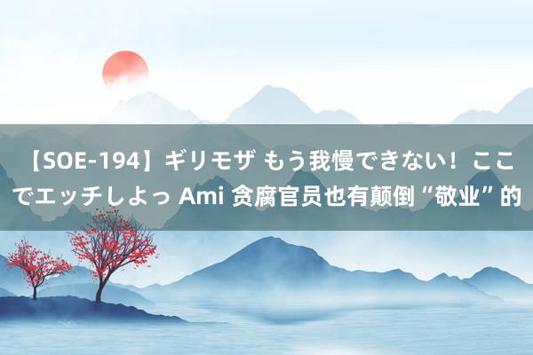 【SOE-194】ギリモザ もう我慢できない！ここでエッチしよっ Ami 贪腐官员也有颠倒“敬业”的