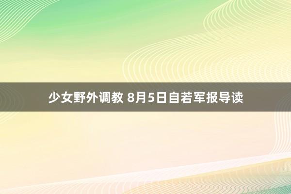 少女野外调教 8月5日自若军报导读