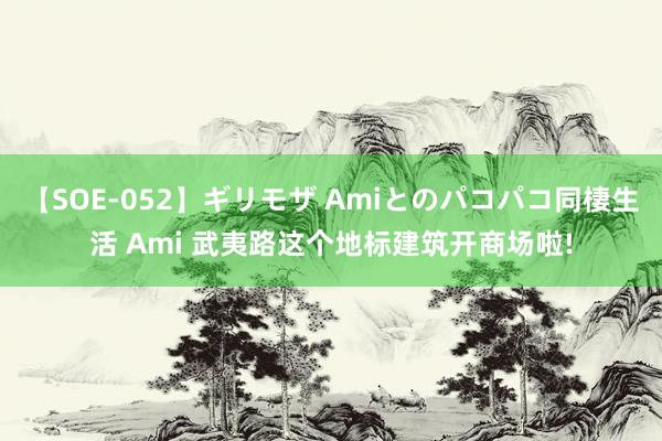 【SOE-052】ギリモザ Amiとのパコパコ同棲生活 Ami 武夷路这个地标建筑开商场啦!