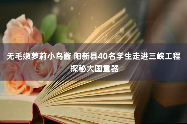 无毛嫩萝莉小鸟酱 阳新县40名学生走进三峡工程 探秘大国重器