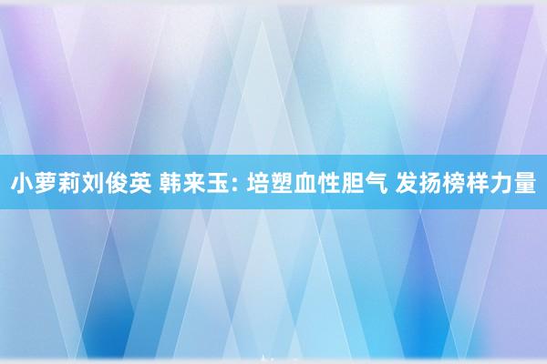 小萝莉刘俊英 韩来玉: 培塑血性胆气 发扬榜样力量