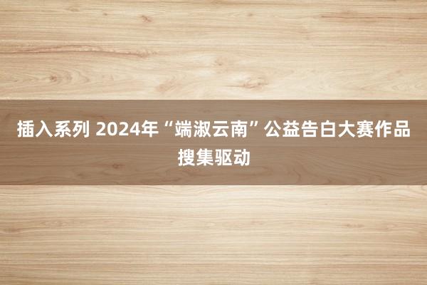 插入系列 2024年“端淑云南”公益告白大赛作品搜集驱动