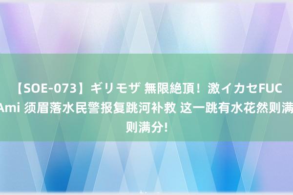 【SOE-073】ギリモザ 無限絶頂！激イカセFUCK Ami 须眉落水民警报复跳河补救 这一跳有水花然则满分!