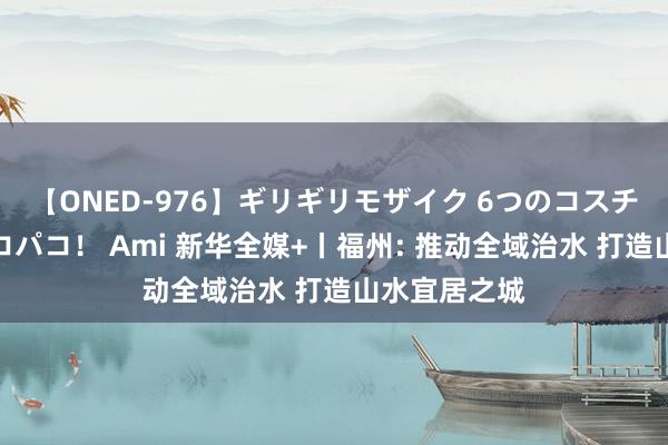 【ONED-976】ギリギリモザイク 6つのコスチュームでパコパコ！ Ami 新华全媒+丨福州: 推动全域治水 打造山水宜居之城