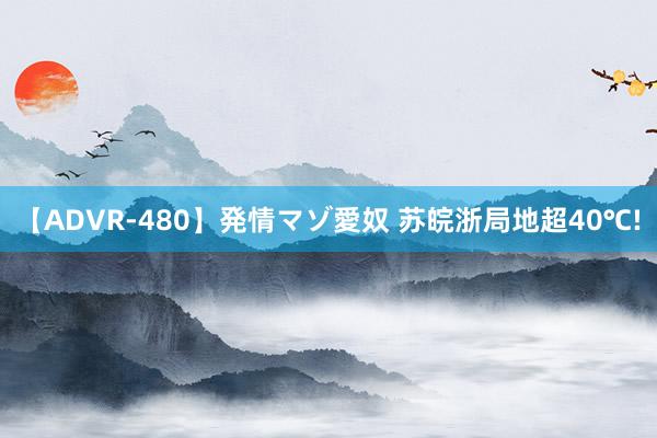 【ADVR-480】発情マゾ愛奴 苏皖浙局地超40℃!