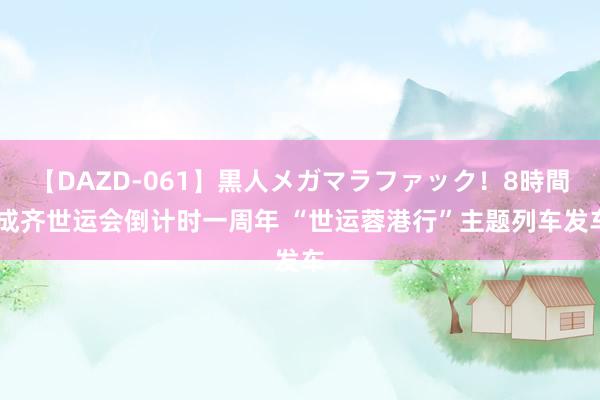 【DAZD-061】黒人メガマラファック！8時間 成齐世运会倒计时一周年 “世运蓉港行”主题列车发车