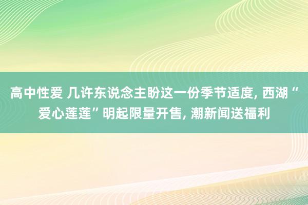 高中性爱 几许东说念主盼这一份季节适度, 西湖“爱心莲莲”明起限量开售, 潮新闻送福利