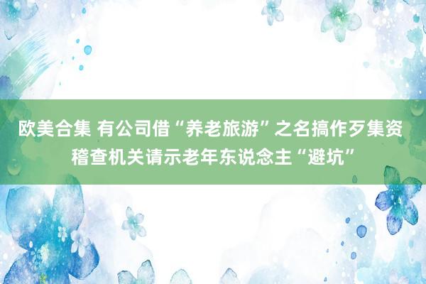 欧美合集 有公司借“养老旅游”之名搞作歹集资 稽查机关请示老年东说念主“避坑”