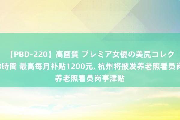 【PBD-220】高画質 プレミア女優の美尻コレクション8時間 最高每月补贴1200元, 杭州将披发养老照看员岗亭津贴