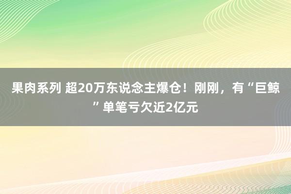 果肉系列 超20万东说念主爆仓！刚刚，有“巨鲸”单笔亏欠近2亿元