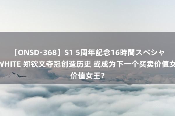 【ONSD-368】S1 5周年記念16時間スペシャル WHITE 郑钦文夺冠创造历史 或成为下一个买卖价值女王？