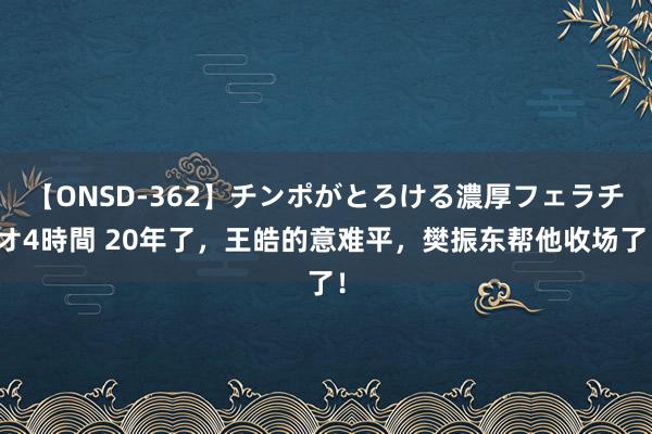 【ONSD-362】チンポがとろける濃厚フェラチオ4時間 20年了，王皓的意难平，樊振东帮他收场了！