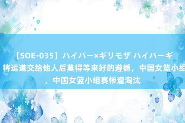 【SOE-035】ハイパー×ギリモザ ハイパーギリモザ Ami 将运道交给他人后莫得等来好的遵循，中国女篮小组赛惨遭淘汰