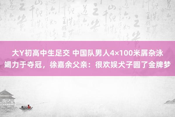 大Y初高中生足交 中国队男人4×100米羼杂泳竭力于夺冠，徐嘉余父亲：很欢娱犬子圆了金牌梦