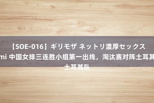 【SOE-016】ギリモザ ネットリ濃厚セックス Ami 中国女排三连胜小组第一出线，淘汰赛对阵土耳其队