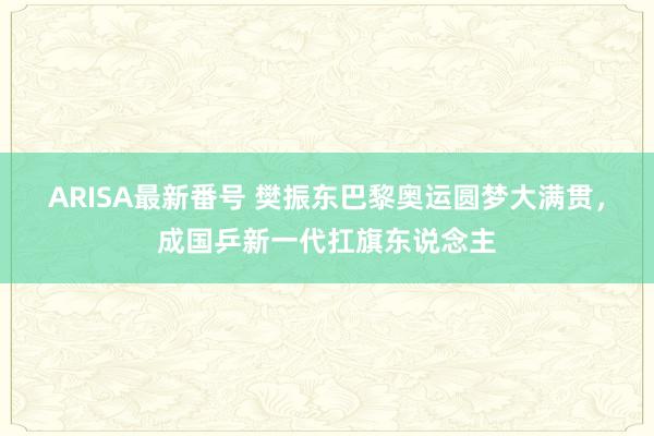 ARISA最新番号 樊振东巴黎奥运圆梦大满贯，成国乒新一代扛旗东说念主