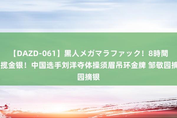 【DAZD-061】黒人メガマラファック！8時間 包揽金银！中国选手刘洋夺体操须眉吊环金牌 邹敬园摘银