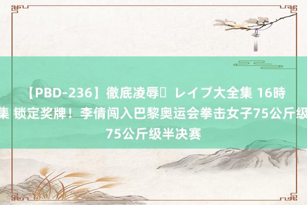 【PBD-236】徹底凌辱・レイプ大全集 16時間 第2集 锁定奖牌！李倩闯入巴黎奥运会拳击女子75公斤级半决赛