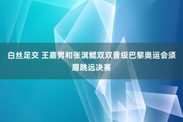 白丝足交 王嘉男和张溟鲲双双晋级巴黎奥运会须眉跳远决赛