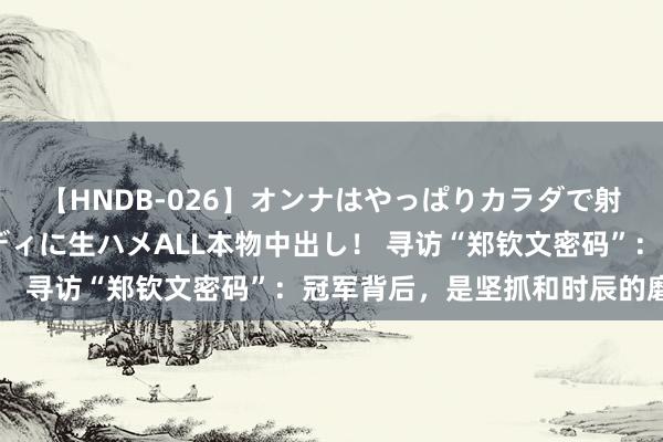 【HNDB-026】オンナはやっぱりカラダで射精する 厳選美巨乳ボディに生ハメALL本物中出し！ 寻访“郑钦文密码”：冠军背后，是坚抓和时辰的磨练