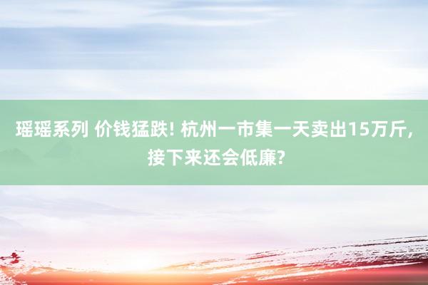 瑶瑶系列 价钱猛跌! 杭州一市集一天卖出15万斤, 接下来还会低廉?