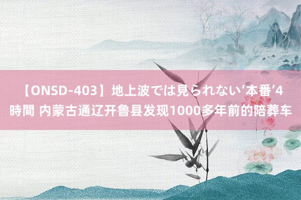 【ONSD-403】地上波では見られない‘本番’4時間 内蒙古通辽开鲁县发现1000多年前的陪葬车