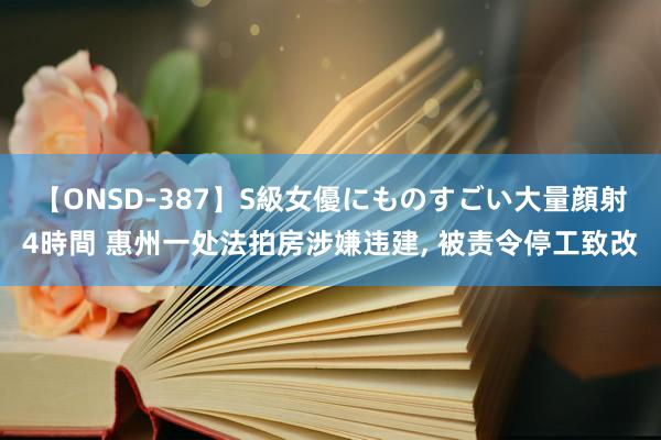 【ONSD-387】S級女優にものすごい大量顔射4時間 惠州一处法拍房涉嫌违建, 被责令停工致改