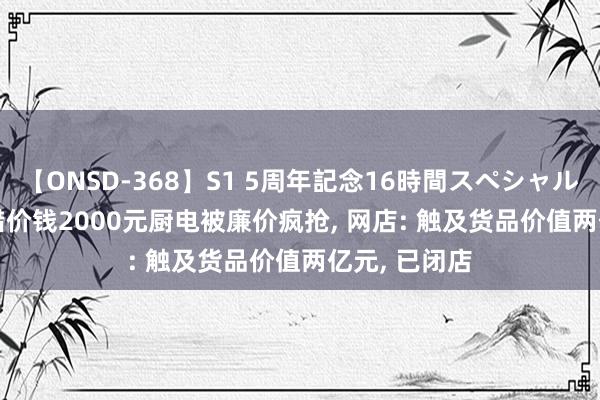 【ONSD-368】S1 5周年記念16時間スペシャル WHITE 挂错价钱2000元厨电被廉价疯抢, 网店: 触及货品价值两亿元, 已闭店