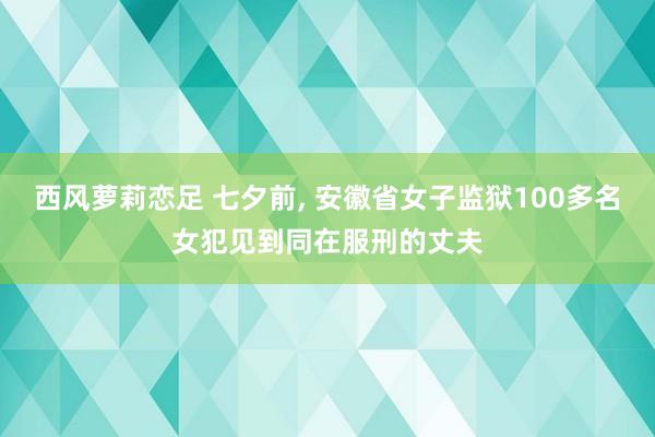 西风萝莉恋足 七夕前, 安徽省女子监狱100多名女犯见到同在服刑的丈夫