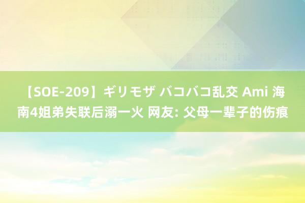 【SOE-209】ギリモザ バコバコ乱交 Ami 海南4姐弟失联后溺一火 网友: 父母一辈子的伤痕