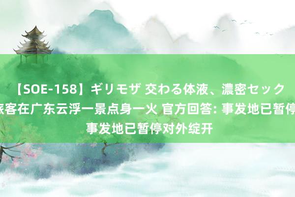 【SOE-158】ギリモザ 交わる体液、濃密セックス Ami 旅客在广东云浮一景点身一火 官方回答: 事发地已暂停对外绽开