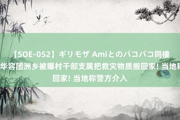 【SOE-052】ギリモザ Amiとのパコパコ同棲生活 Ami 华容团洲乡被曝村干部支属把救灾物质搬回家! 当地称警方介入