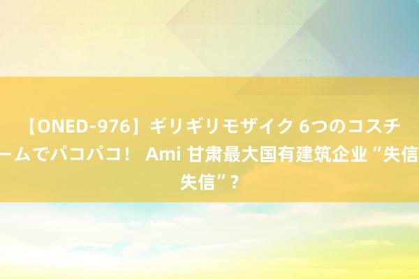 【ONED-976】ギリギリモザイク 6つのコスチュームでパコパコ！ Ami 甘肃最大国有建筑企业“失信”?