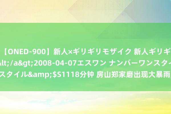 【ONED-900】新人×ギリギリモザイク 新人ギリギリモザイク Ami</a>2008-04-07エスワン ナンバーワンスタイル&$S1118分钟 房山郑家磨出现大暴雨, 另一波降雨20时前后进京