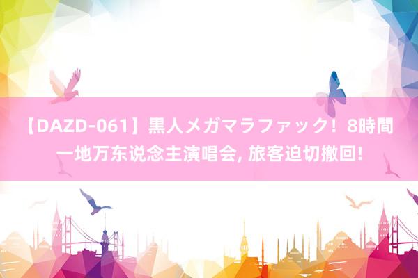 【DAZD-061】黒人メガマラファック！8時間 一地万东说念主演唱会, 旅客迫切撤回!