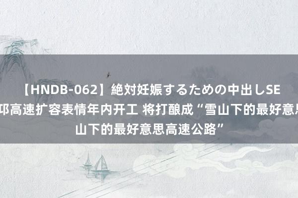 【HNDB-062】絶対妊娠するための中出しSEX！！ 成温邛高速扩容表情年内开工 将打酿成“雪山下的最好意思高速公路”