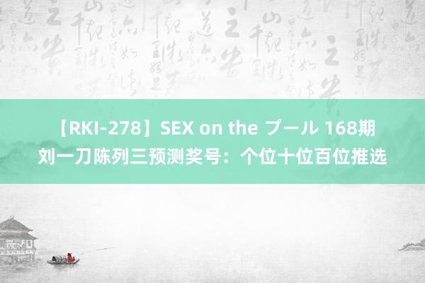 【RKI-278】SEX on the プール 168期刘一刀陈列三预测奖号：个位十位百位推选