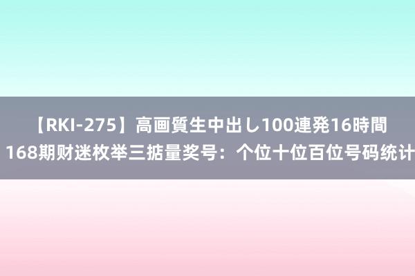 【RKI-275】高画質生中出し100連発16時間 168期财迷枚举三掂量奖号：个位十位百位号码统计