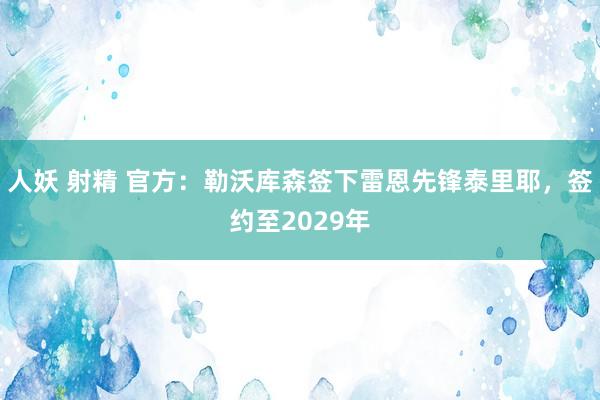 人妖 射精 官方：勒沃库森签下雷恩先锋泰里耶，签约至2029年