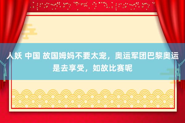 人妖 中国 故国姆妈不要太宠，奥运军团巴黎奥运是去享受，如故比赛呢